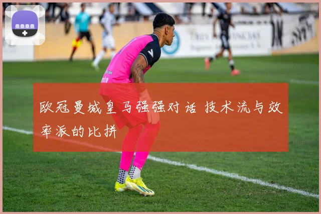 欧冠曼城皇马强强对话 技术流与效率派的比拼