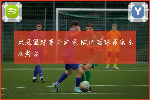 欧冠篮球赛全纪录 欧洲篮球最高竞技舞台