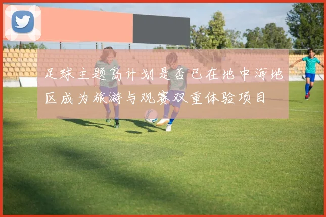 足球主题岛计划是否已在地中海地区成为旅游与观赛双重体验项目