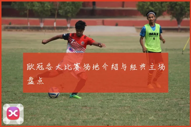 欧冠各大比赛场地介绍与经典主场盘点