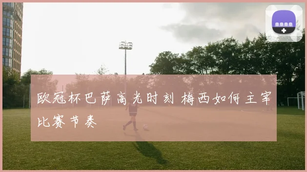 欧冠杯巴萨高光时刻 梅西如何主宰比赛节奏